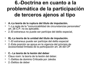 6.-Doctrina en cuanto a la
problemática de la participación
de terceros ajenos al tipo
• A.-La teoría de la ruptura del título de imputación.
• 1.-La regla de la "comunicabilidad de circunstancias personales"
art. 26 C.P. no es aplicable.
• 2.-El extraneus no puede ser partícipe del delito especial,
• B).-La teoría de la unidad del título de imputación.
• 1.-El extraneus puede ser partícipe del delito especial
• 2.-Esta posición se apoya en la vigencia del principio de
accesoriedad limitada de la participación art. 26 del CP
• C.- La teoría de la lesión del deber
• Claus roxin: la teoría de la lesión del deber.
• 1.-Delitos de dominio Criticada por Jakobs
• 2.-Delitos de deber
 