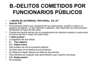 B.-DELITOS COMETIDOS POR
FUNCIONARIOS PÚBLICOS
• 1.-ABUSO DE AUTORIDAD. TIPO PENAL. 376. CP
• Artículo 376°.
• El funcionario público que, abusando de sus atribuciones, comete u ordena, en
perjuicio de alguien, un acto arbitrario cualquiera, será reprimido con pena privativa
de libertad no mayor de dos años.
• Cuando los hechos deriven de un procedimiento de cobranza coactiva, la pena será
no menor de dos ni mayor de cuatro años.
• 1.-Bien jurídico
• La legalidad del acto oficial
• 2.- Tipo objetivo
• 2.1.- Sujeto activo
• Solo pueden ser los funcionarios públicos.
• Se debe obrar en el ámbito de sus funciones.
• Ej.-Detención ilegal, detener por falta de documentos.
• Acto arbitrario es cualquier acto administrativo que e opone a las leyes
• 2.2.- Sujeto pasivo
• Es el Estado,
 