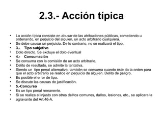 2.3.- Acción típica
• La acción típica consiste en abusar de las atribuciones públicas, cometiendo u
ordenando, en perjuicio del alguien, un acto arbitrario cualquiera.
• Se debe causar un perjuicio. De lo contrario, no se realizará el tipo.
• 3.- Tipo subjetivo
• Dolo directo. Se excluye el dolo eventual
• 4.- Consumación
• Se consuma con la comisión de un acto arbitrario.
• Delito de resultado, se admite la tentativa.
• Siendo un tipo penal alternativo, también se consuma cuando éste da la orden para
que el acto arbitrario se realice en perjuicio de alguien. Delito de peligro.
• Es posible el error de tipo.
• Se discute las causas de justificación.
• 5.-Concurso
• Es un tipo penal remanente.
• Si se realiza el injusto con otros delitos comunes, daños, lesiones, etc., se aplicara la
• agravante del Art.46-A.
 