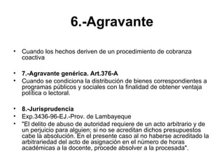 6.-Agravante
• Cuando los hechos deriven de un procedimiento de cobranza
coactiva
• 7.-Agravante genérica. Art.376-A
• Cuando se condiciona la distribución de bienes correspondientes a
programas públicos y sociales con la finalidad de obtener ventaja
política o lectoral.
• 8.-Jurisprudencia
• Exp.3436-96-EJ.-Prov. de Lambayeque
• "El delito de abuso de autoridad requiere de un acto arbitrario y de
un perjuicio para alguien; si no se acreditan dichos presupuestos
cabe la absolución. En el presente caso al no haberse acreditado la
arbitrariedad del acto de asignación en el número de horas
académicas a la docente, procede absolver a la procesada".
 
