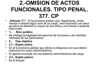 2.-OMISION DE ACTOS
FUNCIONALES. TIPO PENAL.
377. CP
• Artículo 377°. El funcionario público que, ilegalmente, omite,
rehúsa o retarda algún acto de su cargo, será reprimido con pena
privativa de libertad no mayor de dos años y con treinta a sesenta
días-multa.
• 1.- Bien jurídico
• Se protege la legalidad del ejercicio de funciones y los distintos
intereses de los particulares.
• 2.- Tipo objetivo
• 2.1.- Sujeto activo
• Es el funcionario público que afecta la diligencia con que deben
realizarse los actos administrativos.
• El agente incumple con los deberes administrativos del cargo.
• 2.2.- Sujeto pasivo
• Es el Estado
 