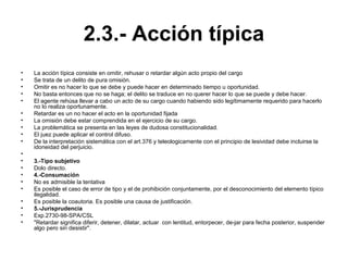 2.3.- Acción típica
• La acción típica consiste en omitir, rehusar o retardar algún acto propio del cargo
• Se trata de un delito de pura omisión.
• Omitir es no hacer lo que se debe y puede hacer en determinado tiempo u oportunidad.
• No basta entonces que no se haga; el delito se traduce en no querer hacer lo que se puede y debe hacer.
• El agente rehúsa llevar a cabo un acto de su cargo cuando habiendo sido legítimamente requerido para hacerlo
no lo realiza oportunamente.
• Retardar es un no hacer el acto en la oportunidad fijada
• La omisión debe estar comprendida en el ejercicio de su cargo.
• La problemática se presenta en las leyes de dudosa constitucionalidad.
• El juez puede aplicar el control difuso.
• De la interpretación sistemática con el art.376 y teleologicamente con el principio de lesividad debe incluirse la
idoneidad del perjuicio.
•
• 3.-Tipo subjetivo
• Dolo directo.
• 4.-Consumación
• No es admisible la tentativa
• Es posible el caso de error de tipo y el de prohibición conjuntamente, por el desconocimiento del elemento típico
ilegalidad.
• Es posible la coautoria. Es posible una causa de justificación.
• 5.-Jurisprudencia
• Exp.2730-98-SPA/CSL
• "Retardar significa diferir, detener, dilatar, actuar con lentitud, entorpecer, de-jar para fecha posterior, suspender
algo pero sin desistir".
 