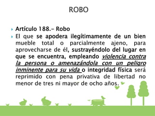  Artículo 188.- Robo
 El que se apodera ilegítimamente de un bien
mueble total o parcialmente ajeno, para
aprovecharse de él, sustrayéndolo del lugar en
que se encuentra, empleando violencia contra
la persona o amenazándola con un peligro
inminente para su vida o integridad física será
reprimido con pena privativa de libertad no
menor de tres ni mayor de ocho años.
ROBO
 