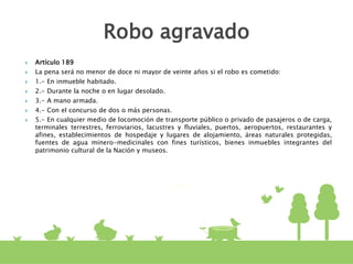  Artículo 189
 La pena será no menor de doce ni mayor de veinte años si el robo es cometido:
 1.- En inmueble habitado.
 2.- Durante la noche o en lugar desolado.
 3.- A mano armada.
 4.- Con el concurso de dos o más personas.
 5.- En cualquier medio de locomoción de transporte público o privado de pasajeros o de carga,
terminales terrestres, ferroviarios, lacustres y fluviales, puertos, aeropuertos, restaurantes y
afines, establecimientos de hospedaje y lugares de alojamiento, áreas naturales protegidas,
fuentes de agua minero-medicinales con fines turísticos, bienes inmuebles integrantes del
patrimonio cultural de la Nación y museos.
Robo agravado
 