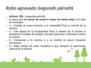  Artículo 189.- (segundo párrafo)
 La pena será no menor de veinte ni mayor de treinta años si el robo
es cometido:
 1.- Cuando se cause lesiones a la integridad física o mental de la
víctima.
 2.- Con abuso de la incapacidad física o mental de la víctima o
mediante el empleo de drogas, insumos químicos o fármacos contra
la víctima.
 3.- Colocando a la víctima o a su familia en grave situación
económica.
 4.- Sobre bienes de valor científico o que integren el patrimonio
cultural de la Nación.
Robo agravado (segundo párrafo)
 