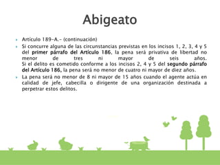  Artículo 189-A.- (continuación)
 Si concurre alguna de las circunstancias previstas en los incisos 1, 2, 3, 4 y 5
del primer párrafo del Artículo 186, la pena será privativa de libertad no
menor de tres ni mayor de seis años.
Si el delito es cometido conforme a los incisos 2, 4 y 5 del segundo párrafo
del Artículo 186, la pena será no menor de cuatro ni mayor de diez años.
 La pena será no menor de 8 ni mayor de 15 años cuando el agente actúa en
calidad de jefe, cabecilla o dirigente de una organización destinada a
perpetrar estos delitos.
Abigeato
 