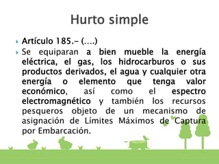  Artículo 185.- (….)
 Se equiparan a bien mueble la energía
eléctrica, el gas, los hidrocarburos o sus
productos derivados, el agua y cualquier otra
energía o elemento que tenga valor
económico, así como el espectro
electromagnético y también los recursos
pesqueros objeto de un mecanismo de
asignación de Límites Máximos de Captura
por Embarcación.
Hurto simple
 