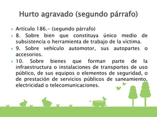  Artículo 186.- (segundo párrafo)
 8. Sobre bien que constituya único medio de
subsistencia o herramienta de trabajo de la víctima.
 9. Sobre vehículo automotor, sus autopartes o
accesorios.
 10. Sobre bienes que forman parte de la
infraestructura o instalaciones de transportes de uso
público, de sus equipos o elementos de seguridad, o
de prestación de servicios públicos de saneamiento,
electricidad o telecomunicaciones.
Hurto agravado (segundo párrafo)
 