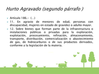  Artículo 186.- (…)
 11. En agravio de menores de edad, personas con
discapacidad, mujeres en estado de gravidez o adulto mayor.
 12. Sobre bienes que forman parte de la infraestructura o
instalaciones públicas o privadas para la exploración,
explotación, procesamiento, refinación, almacenamiento,
transporte, distribución, comercialización o abastecimiento
de gas, de hidrocarburos o de sus productos derivados,
conforme a la legislación de la materia.
Hurto Agravado (segundo párrafo )
 