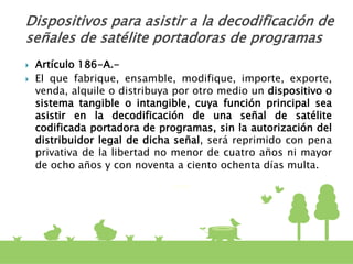  Artículo 186-A.-
 El que fabrique, ensamble, modifique, importe, exporte,
venda, alquile o distribuya por otro medio un dispositivo o
sistema tangible o intangible, cuya función principal sea
asistir en la decodificación de una señal de satélite
codificada portadora de programas, sin la autorización del
distribuidor legal de dicha señal, será reprimido con pena
privativa de la libertad no menor de cuatro años ni mayor
de ocho años y con noventa a ciento ochenta días multa.
Dispositivos para asistir a la decodificación de
señales de satélite portadoras de programas
 
