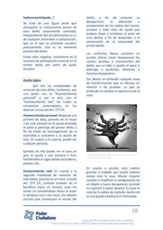 Piedras 547 PB, C1070AAK, Buenos Aires, Argentina 
Tel/Fax: (+54 11) 4331 4925 - 0800 222 2684 comunicacion@poderciudadano.org 
10 
hubiera participado…”. 
Se trata de una figura penal que presupone la concurrencia previa de otro delito previamente cometido, independiente del encubrimiento en sí, de cualquier naturaleza o composición, que es el que se pretende encubrir, precisamente. Este es un elemento positivo del delito. 
Existe otro, negativo, consistente en la ausencia de participación criminal en el primer delito por parte de quién encubre. 
Acción típica: 
Son dos las modalidades de comisión de este delito. Contamos, por una parte, con el “Favorecimiento personal” y, por la otra, con el “Favorecimiento real”, los cuales se encuentran contemplados en los diversos incisos del Art. 277 CP. 
Favorecimiento personal: Respecto a la primera de ellas, prevista en el inciso 1.a), esta consiste en la ayuda prestada al autor o partícipe del primer delito a fin de eludir las investigaciones de la autoridad o sustraerse a la acción de ésta. En cuanto a la autoría, puede ser cualquier persona. Ejemplo de ello puede ser el caso en que se ayuda a una persona a huir, facilitándole el lugar donde esconderse, pasajes, etc… Favorecimiento real: En cuanto a la segunda modalidad de comisión de este delito, prevista en el inciso 1.b) del Art. 277 CP., consiste también en el beneficio hacia un tercero, pero sin tomar en consideración ahora al autor o cómplice sino a las cosas, los objetos mismos que constituyen el núcleo del delito, a fin de procurar su desaparición, la alteración u ocultamiento de los rastros del mismo, pruebas y toda clase de ayuda que pudiese llegar a brindarse al autor de esos delitos a fin de propender a la consecución de la impunidad del primer delito. 
Las conductas típicas consisten en ocultar, alterar, hacer desaparecer los rastros, pruebas o instrumentos del delito, por un lado, y ayudar al autor o partícipe a ocultarlos, alterarlos o hacerlos desaparecer. 
Por alterar se entiende cualquier clase de transformación que se efectúe en relación a las pruebas. Lo que se pretende es cambiar la apariencia de la cosa. 
http://estudioslatinoseiberoamericanos.files.wordpress.com/2012/10/corrupcion.jpg 
En cuanto a ocultar, esto implica guardar o impedir que pueda saberse donde está la cosa. Alterar importa cambiar o modificar la configuración de un objeto y hacer desaparecer consiste en suprimir o quitar delante. Es sacar la cosa de la esfera de custodia dentro de la cual pueda emplearla el interesado.  
