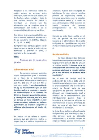 Piedras 547 PB, C1070AAK, Buenos Aires, Argentina 
Tel/Fax: (+54 11) 4331 4925 - 0800 222 2684 comunicacion@poderciudadano.org 
11 
Respecto a los elementos sobre los cuales recaen las acciones antes descriptas, cabe señalar que rastros son las huellas, señas, vestigios y todo lo que resulte materia del delito a investigar. Las pruebas son los elementos que se emplean para la demostración del hecho o de la responsabilidad del autor o partícipe. 
Por último, instrumentos del delito son todos aquellos elementos empleados a fin de cometerlo (Cf. DONNA, Edgardo A., Op. Cit., p. 489.) 
Ejemplo de esta conducta podría ser el caso en que se ayude al autor de un homicidio a eliminar el arma, a deshacerse del cuerpo, etc. 
Pena: 
Prisión de seis (6) meses a tres (3) años. 
Administrador infiel 
Se comporta como un auténtico sujeto indispensable para la comisión de la figura de la “Administración Fraudulenta” contemplada en el marco del Art. 173 inc. 7º del C.P. Allí se reprime a quién “…por disposición de la ley, de la autoridad o por un acto jurídico, tuviera a su cargo el manejo, la administración o el cuidado de bienes o intereses pecuniarios ajenos, y con el fin de procurar para sí o para un tercero un lucro indebido o para causar un daño, violando sus deberes perjudicare los intereses confiados u obligare abusivamente al titular de éstos.” 
En efecto, allí se refiere a aquella persona que por diferente motivo u origen (ley, acto jurídico, disposición de autoridad) hubiere sido encargado de administrar (lo que importa amplios poderes de disposición) bienes o intereses pecuniarios que le resultan absolutamente ajenos y, a través de una administración infiel, incurren en fraude respecto de quienes primigeniamente se los habían comisionado. 
Ejemplo de esta figura podría ser el caso del gerente de una sucursal bancaria o el administrador de un ente cualquiera, etc. que obrare en perjuicio de los intereses ajenos depositados en él. 
Asociación ilícita 
La figura básica de éste delito se encuentra contemplada en el marco de las previsiones del Art. 210 del C.P. Allí se reprime a quién “….tomare parte en una asociación o banda de tres o más personas, destinada a cometer delitos por el solo hecho de ser miembro de la asociación.” 
No se trata de castigar aquí la participación de todos y cada uno en los delitos que el grupo en su conjunto se propone cometer, sino el hecho en sí mismo de formar parte de esa agrupación de personas destinada a delinquir, con independencia total y absoluta de la responsabilidad que individualmente pudiera llegar a incumbirle a cada uno de ellos por su intervención en el suceso criminoso. Es decir, se pena el solo hecho de ser miembro de la asociación. 
Se trata de un delito en el cual resulta indispensable que intervengan tres o más personas para su adecuada configuración y, al mismo tiempo, se exige que todos quienes formen parte  