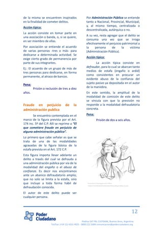Piedras 547 PB, C1070AAK, Buenos Aires, Argentina 
Tel/Fax: (+54 11) 4331 4925 - 0800 222 2684 comunicacion@poderciudadano.org 
12 
de la misma se encuentren inspirados en la finalidad de cometer delitos. 
Acción típica: 
La acción consiste en tomar parte en una asociación o banda, o, si se quiere, en ser miembro de ellas. 
Por asociación se entiende el acuerdo de varias personas -tres o más- para dedicarse a determinada actividad. Se exige cierto grado de permanencia por parte de sus integrantes. 
Ej.: El acuerdo de un grupo de más de tres personas para dedicarse, en forma permanente, al atraco de bancos. 
Pena: 
Prisión o reclusión de tres a diez años. 
Fraude en perjuicio de la administración publica 
Se encuentra contemplada en el marco de la figura prevista por el Art. 174 inc. 5º del C.P. Allí se reprime a “El que cometiere fraude en perjuicio de alguna administración pública”. 
Lo primero que cabe señalar es que se trata de una de las modalidades agravadas de la figura básica de la estafa prevista en el Art. 172 C.P. 
Esta figura importa llevar adelante un delito a través del cual se defrauda a una administración pública por vía de la modalidad del engaño o el abuso de confianza. Es decir nos encontramos ante un abanico defraudatorio amplio, que no solo se limita a la estafa, sino que incluye a toda forma hábil de defraudación conocida. 
El autor de este delito puede ser cualquier persona. 
Por Administración Pública se entiende tanto a Nacional, Provincial, Municipal, y, al mismo tiempo, centralizada o descentralizada, autárquica o no. 
A su vez, resta agregar que el delito se consuma una vez que se irroga efectivamente el perjuicio patrimonial a la persona de la víctima (Administración Pública). 
Acción típica: 
La acción típica consiste en defraudar, para lo cual se abarcan tanto medios de estafa (engaño o ardid) como consistentes en procurar un evidente abuso de la confianza del sujeto pasivo ya depositada en el autor de la maniobra. 
En este sentido, la amplitud de la modalidad de comisión de este delito se vincula con que la previsión no responde a la modalidad defraudatoria concreta. 
Pena: 
Prisión de dos a seis años. 
Fuente:http://4.bp.blogspot.com/-5499m- YmQRo/T7JuVFMnQKI/AAAAAAAABqI/K9GxLvvBGsg/s1600/justicia.gif  