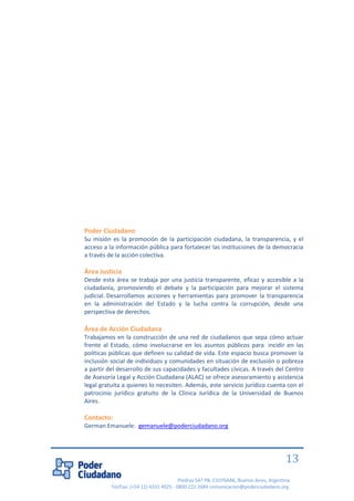 Piedras 547 PB, C1070AAK, Buenos Aires, Argentina 
Tel/Fax: (+54 11) 4331 4925 - 0800 222 2684 comunicacion@poderciudadano.org 
13 
Poder Ciudadano 
Su misión es la promoción de la participación ciudadana, la transparencia, y el acceso a la información pública para fortalecer las instituciones de la democracia a través de la acción colectiva. 
Área Justicia 
Desde esta área se trabaja por una justicia transparente, eficaz y accesible a la ciudadanía, promoviendo el debate y la participación para mejorar el sistema judicial. Desarrollamos acciones y herramientas para promover la transparencia en la administración del Estado y la lucha contra la corrupción, desde una perspectiva de derechos. 
Área de Acción Ciudadana 
Trabajamos en la construcción de una red de ciudadanos que sepa cómo actuar frente al Estado, cómo involucrarse en los asuntos públicos para incidir en las políticas públicas que definen su calidad de vida. Este espacio busca promover la inclusión social de individuos y comunidades en situación de exclusión o pobreza a partir del desarrollo de sus capacidades y facultades cívicas. A través del Centro de Asesoría Legal y Acción Ciudadana (ALAC) se ofrece asesoramiento y asistencia legal gratuita a quienes lo necesiten. Además, este servicio jurídico cuenta con el patrocinio jurídico gratuito de la Clínica Jurídica de la Universidad de Buenos Aires. 
Contacto: 
German Emanuele: gemanuele@poderciudadano.org 
