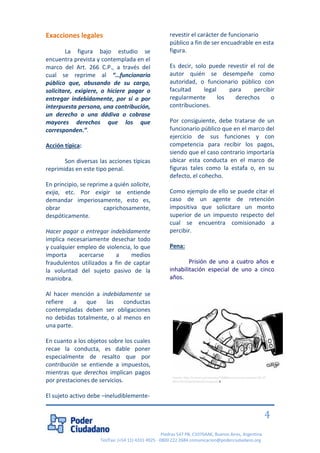 Piedras 547 PB, C1070AAK, Buenos Aires, Argentina 
Tel/Fax: (+54 11) 4331 4925 - 0800 222 2684 comunicacion@poderciudadano.org 
4 
Exacciones legales La figura bajo estudio se encuentra prevista y contemplada en el marco del Art. 266 C.P., a través del cual se reprime al “…funcionario público que, abusando de su cargo, solicitare, exigiere, o hiciere pagar o entregar indebidamente, por sí o por interpuesta persona, una contribución, un derecho o una dádiva o cobrase mayores derechos que los que corresponden.”. Acción típica: Son diversas las acciones típicas reprimidas en este tipo penal. En principio, se reprime a quién solicite, exija, etc. Por exigir se entiende demandar imperiosamente, esto es, obrar caprichosamente, despóticamente. Hacer pagar o entregar indebidamente implica necesariamente desechar todo y cualquier empleo de violencia, lo que importa acercarse a medios fraudulentos utilizados a fin de captar la voluntad del sujeto pasivo de la maniobra. Al hacer mención a indebidamente se refiere a que las conductas contempladas deben ser obligaciones no debidas totalmente, o al menos en una parte. En cuanto a los objetos sobre los cuales recae la conducta, es dable poner especialmente de resalto que por contribución se entiende a impuestos, mientras que derechos implican pagos por prestaciones de servicios. El sujeto activo debe –ineludiblemente- revestir el carácter de funcionario público a fin de ser encuadrable en esta figura. Es decir, solo puede revestir el rol de autor quién se desempeñe como autoridad, o funcionario público con facultad legal para percibir regularmente los derechos o contribuciones. Por consiguiente, debe tratarse de un funcionario público que en el marco del ejercicio de sus funciones y con competencia para recibir los pagos, siendo que el caso contrario importaría ubicar esta conducta en el marco de figuras tales como la estafa o, en su defecto, el cohecho. Como ejemplo de ello se puede citar el caso de un agente de retención impositiva que solicitare un monto superior de un impuesto respecto del cual se encuentra comisionado a percibir. Pena: Prisión de uno a cuatro años e inhabilitación especial de uno a cinco años. 
Fuente: http://runrun.es/runrunes/74988/runrunes-el-universal-02-07- 2013.html/attachment/corrupcion-4  