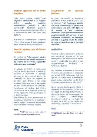 Piedras 547 PB, C1070AAK, Buenos Aires, Argentina 
Tel/Fax: (+54 11) 4331 4925 - 0800 222 2684 comunicacion@poderciudadano.org 
5 
Exacción agravada por el medio empleado Dicha figura reprime cuando “….se empleare intimidación o se invocare orden superior, comisión, mandamiento judicial u otra autorización legítima”, pudiendo elevarse la prisión hasta cuatro años y la inhabilitación hasta seis años. (Art 267 C.P.) Al hablar de “intimidación”, la norma refiere a la amenaza de sufrir o padecer algún mal específico o determinado. 
Exacción agravada por el destino recibido 
Se reprime al “…funcionario público que convirtiere en provecho propio o de tercero las exacciones expresadas en los artículos anteriores”. 
El artículo se refiere al funcionario público que ha ejecutado el delito de exacción y Volviendo al ejemplo anterior, en este caso el agente de retención, en lugar de ingresar lo percibido por demás a las arcas estatales, lo retiene para sí. La esencia de este delito consiste en convertir, transformar el destino del dinero recaudado a fin de asignarle provecho propio y personal antes que ingrese en la Administración. 
que tiene en su poder el resultado de su acción, o sea el dinero o las cosas, y que se apodera de ellas convirtiéndolas en su provecho o en el de terceros. 
Pena: 
Prisión de dos a seis años e inhabilitación absoluta perpetua. 
Malversación de caudales públicos La figura en análisis se encuentra prevista en el Art. 260 C.P., por el cual se reprime “…al funcionario público que diere a los caudales o efectos que administrare una aplicación diferente de aquella a que estuvieren destinados. Si de ello resultare daño o entorpecimiento del servicio a que estuvieren destinados, se impondrá además al culpable, multa del veinte al cincuenta por ciento de la cantidad distraída”. Acción típica: Consiste en dar a los caudales o efectos una aplicación distinta de la que corresponde, de modo que el mismo no es el establecido, sino otro, el cual arbitrariamente establece el funcionario público. Por caudales se entiende a toda clase de bienes, de acuerdo con lo estipulado por el Art. 2312 del Código Civil. Por efectos se comprende a valores en papel, sellos, estampillas, etc. Es decir, toda clase de documentos de crédito. Como ejemplo de ello, puede citarse el supuesto de un impuesto creado por un lapso de tiempo determinado al efecto de paliar las consecuencias de una tragedia meteorológica (inundación, etc.), y en lugar de dirigirse hacia allí, se los fondos son orientados a solventar el déficit fiscal. Pena: Inhabilitación especial de un mes a tres años.  