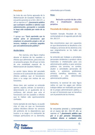 Piedras 547 PB, C1070AAK, Buenos Aires, Argentina 
Tel/Fax: (+54 11) 4331 4925 - 0800 222 2684 comunicacion@poderciudadano.org 
6 
Peculado Se trata de una forma agravada de la Malversación de Caudales Públicos. Se encuentra prevista en el Art. 261 C.P., y allí se reprime al “…funcionario público que sustrajere caudales o efectos cuya administración, percepción o custodia le haya sido confiada por razón de su cargo.” Y agrega que “Será reprimido con la misma pena el funcionario que empleare en provecho propio o de un tercero, trabajos o servicios pagados por una administración pública”. Acción típica: Por esencia, esta figura implica desviar el destino de los caudales o efectos que administrare, pero esta vez en provecho propio. De allí que se trata de una modalidad especial de la Malversación de Caudales Públicos. La acción típica básica del peculado consiste en la sustracción de caudales o efectos públicos que el funcionario tiene a su cargo con motivo de sus funciones. Ahora bien, por sustraer se entiende apartar, separar, extraer. Lo esencial y determinante es el quebranto de la confianza, del vínculo que unía al funcionario con los caudales o efectos que le habían sido oportunamente confiados. Como ejemplo de esta figura, se puede citar el caso en que un funcionario público decidiera desviar los servicios del jardinero de la dependencia que tuviera a su cargo a la realización de trabajos particulares en su domicilio, solventados por el Estado. Pena: Reclusión o prisión de dos a diez años e inhabilitación absoluta perpetua. Peculado de trabajo y servicio También llamado Peculado de Uso, contemplado en el segundo párrafo del Art. 261 C.P. Nos encontramos aquí con supuestos en que directamente se desafecta a los trabajos y servicios de los destinos a los que originalmente se los había pre establecido. Se entiende por trabajos a actividades personales tendientes a producir obras materiales o intelectuales para una administración pública o para servicios públicos. Los servicios, en cambio, aluden a actividades personales de ayuda, o asistencia profesional, artística, científica, doméstica, etc. prestadas a una determinada administración pública. Asimismo, lo esencial de esta figura radica en que los pagos por dichos trabajos deban ser realizados por parte de la propia administración pública, y no por el funcionario que se beneficia con el provecho de los mismos. Cohecho 
Se encuentra previsto y contemplado en el marco del Art. 256 CP. Allí, se reprime al “…funcionario público que por sí o por persona interpuesta, recibiere dinero o cualquier otra  