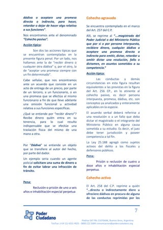 Piedras 547 PB, C1070AAK, Buenos Aires, Argentina 
Tel/Fax: (+54 11) 4331 4925 - 0800 222 2684 comunicacion@poderciudadano.org 
7 
dádiva o aceptare una promesa directa o indirecta, para hacer, retardar o dejar de hacer algo relativo a sus funciones”. 
Nos encontramos ante el denominado “Cohecho pasivo”. 
Acción típica: 
Son dos las acciones típicas que se encuentran contempladas en la presente figura penal. Por un lado, nos hallamos ante la de “recibir dinero o cualquier otra dádiva” y, por el otro, la de “aceptar una promesa siempre con un fin determinado”. 
Cabe señalar, que nos encontramos ante un acuerdo que consiste en un acto de entrega de un precio, por parte de un tercero, a un funcionario, o en una promesa que se efectúa al mismo funcionario a fin de que lleve adelante una omisión funcional u actividad relativa a sus funciones específicas. 
¿Qué se entiende por “recibir dinero”? Recibe dinero quién entra en su tenencia, para lo cual resulta indispensable que se efectúe una traslación física del mismo de una mano a otra. 
Por “Dádiva” se entiende un objeto que se transfiere al autor del hecho, por parte del dador. 
Un ejemplo seria cuando un agente policial solicitare una suma de dinero a fin de evitar labrar una infracción de tránsito. 
Pena: 
Reclusión o prisión de uno a seis años e inhabilitación especial perpetua Cohecho agravado 
Se encuentra contemplado en el marco del Art. 257 del C.P. 
Allí, se reprime al “….magistrado del Poder Judicial o del Ministerio Público que por sí o por persona interpuesta, recibiere dinero, cualquier dádiva o aceptare una promesa directa o indirecta para emitir, dictar, retardar u omitir dictar una resolución, fallo o dictamen, en asuntos sometidos a su competencia.” 
Acción típica: 
Las conductas y demás circunstancias en esta figura resultan equivalentes a las previstas en la figura del Art. 256 CP., en lo atinente al cohecho pasivo, es decir persona interpuesta, promesa, dádiva, etc. son conceptos ya analizados y enteramente aplicables en la especie. 
El acuerdo verbal deberá referirse a una resolución o a un fallo que deba dictar el magistrado o el integrante del Ministerio Público en alguna causa sometida a su estudio. Es decir, el juez debe tener jurisdicción y poseer competencia a tal fin. 
La Ley 25.188 agregó como sujetos activos del delito a los fiscales y defensores públicos. 
Pena: 
Prisión o reclusión de cuatro a doce años e inhabilitación especial perpetua. Cohecho activo El Art. 258 del C.P. reprime a quién “…directa o indirectamente diere u ofreciere dádivas en procura de alguna de las conductas reprimidas por los  