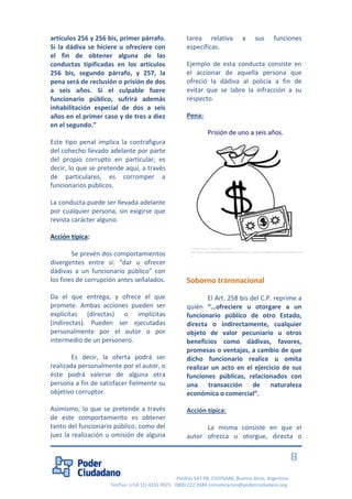 Piedras 547 PB, C1070AAK, Buenos Aires, Argentina 
Tel/Fax: (+54 11) 4331 4925 - 0800 222 2684 comunicacion@poderciudadano.org 
8 artículos 256 y 256 bis, primer párrafo. Si la dádiva se hiciere u ofreciere con el fin de obtener alguna de las conductas tipificadas en los artículos 256 bis, segundo párrafo, y 257, la pena será de reclusión o prisión de dos a seis años. Si el culpable fuere funcionario público, sufrirá además inhabilitación especial de dos a seis años en el primer caso y de tres a diez en el segundo.” Este tipo penal implica la contrafigura del cohecho llevado adelante por parte del propio corrupto en particular; es decir, lo que se pretende aquí, a través de particulares, es corromper a funcionarios públicos. La conducta puede ser llevada adelante por cualquier persona, sin exigirse que revista carácter alguno. Acción típica: Se prevén dos comportamientos divergentes entre sí: “dar u ofrecer dádivas a un funcionario público” con los fines de corrupción antes señalados. Da el que entrega, y ofrece el que promete. Ambas acciones pueden ser explícitas (directas) o implícitas (indirectas). Pueden ser ejecutadas personalmente por el autor o por intermedio de un personero. Es decir, la oferta podrá ser realizada personalmente por el autor, o éste podrá valerse de alguna otra persona a fin de satisfacer fielmente su objetivo corruptor. Asimismo, lo que se pretende a través de este comportamiento es obtener tanto del funcionario público, como del juez la realización u omisión de alguna tarea relativa a sus funciones específicas. Ejemplo de esta conducta consiste en el accionar de aquella persona que ofreció la dádiva al policía a fin de evitar que se labre la infracción a su respecto. Pena: Prisión de uno a seis años. Soborno transnacional El Art. 258 bis del C.P. reprime a quién “…ofreciere u otorgare a un funcionario público de otro Estado, directa o indirectamente, cualquier objeto de valor pecuniario u otros beneficios como dádivas, favores, promesas o ventajas, a cambio de que dicho funcionario realice u omita realizar un acto en el ejercicio de sus funciones públicas, relacionados con una transacción de naturaleza económica o comercial”. Acción típica: La misma consiste en que el autor ofrezca u otorgue, directa o 
Fuente: http://1.bp.blogspot.com/- yMZ75S8Ym8A/UbDbhl8TRkI/AAAAAAAAAko/cG_nPcQmLDI/s400/imagenes+de+dinero+4.JPG  