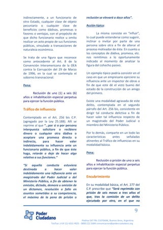 Piedras 547 PB, C1070AAK, Buenos Aires, Argentina 
Tel/Fax: (+54 11) 4331 4925 - 0800 222 2684 comunicacion@poderciudadano.org 
9 indirectamente, a un funcionario de otro Estado, cualquier clase de objeto pecuniario o cualquier clase de beneficios como dádivas, promesas o favores o ventajas, con el propósito de que dicho funcionario realice u omita realizar un acto propio de sus funciones públicas, vinculado a transacciones de naturaleza económica. Se trata de una figura que reconoce como antecedente al Art. 8 de la Convención Interamericana de la OEA contra la Corrupción del 29 de Marzo de 1996, en la cual se contempla el soborno transnacional. Pena: Reclusión de uno (1) a seis (6) años e inhabilitación especial perpetua para ejercer la función pública. Tráfico de influencia Contemplado en el Art. 256 bis C.P. (agregado por la Ley 25.188). Allí se reprime al que “…por sí o por persona interpuesta solicitare o recibiere dinero o cualquier otra dádiva o aceptare una promesa directa o indirecta, para hacer valer indebidamente su influencia ante un funcionario público, a fin de que éste haga, retarde o deje de hacer algo relativo a sus funciones.” “Si aquella conducta estuviera destinada a hacer valer indebidamente una influencia ante un magistrado del Poder Judicial o del Ministerio Público, a fin de obtener la emisión, dictado, demora u omisión de un dictamen, resolución o fallo en asuntos sometidos a su competencia, el máximo de la pena de prisión o reclusión se elevará a doce años”. Acción típica: La misma consiste en “influir”, lo cual puede entenderse como sugerir, inclinar o invitar por parte de una persona sobre otra a fin de alterar el proceso motivador de ésta. En cuanto a los conceptos de dádiva, promesa, etc. nos remitimos a lo oportunamente indicado al momento de analizar la figura del cohecho pasivo. Un ejemplo típico podría consistir en el caso en que un empresario ejerciere su influencia ante un inspector de obras a fin de que este dé el visto bueno del estado de la construcción de un amigo del primero. Existe una modalidad agravada de este delito, contemplada en el segundo párrafo del Art. 256 bis, consistente en dirigir tal conducta delictiva a fin de hacer valer tal influencia respecto de un magistrado del Poder Judicial o miembro del Ministerio Público. Por lo demás, comparte en un todo las características antes señaladas atinentes al Tráfico de influencias en su modalidad básica. Pena: Reclusión o prisión de uno a seis años e inhabilitación especial perpetua para ejercer la función pública. Encubrimiento 
En su modalidad básica, el Art. 277 del C.P. prescribe que “Será reprimido con prisión de seis meses a tres años el que, tras la comisión de un delito ejecutado por otro, en el que no  