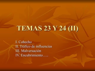 TEMAS 23 Y 24 (II)
I. Cohecho
II. Tráfico de influencias
III. Malversación
IV. Encubrimiento…..
 