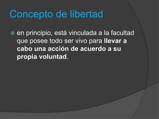 Concepto de libertad
 en principio, está vinculada a la facultad
que posee todo ser vivo para llevar a
cabo una acción de acuerdo a su
propia voluntad.
 