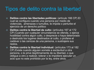 Tipos de delito contra la libertad
 Delitos contra las libertades políticas: (artículo 166 CP) El
cual se configura cuando una persona por medio de
violencias, amenazas o tumultos, le impida o perturbe el
ejercicio de un derecho político
 Delitos contra la libertad de culto: (artículos 167 al 172
CP) Cuando por cualquier circunstancia se ofenda, o ejerza
hostilidad contra algún culto, o desprecie o haya deteriorado
o destruido los lugares destinados al culto, o profane el
cadáver o las cenizas de una persona, o sustrajere sus
restos.
 Delitos contra la libertad individual: (artículos 173 al 182
CP) Existe cuando alguien somete a esclavitud a otra
persona, o le prive ilegítimamente de su libertad, o que
obligue a otro a realizar, tolerar o le impidiere ejecutar un
acto que no este prohibido por la ley, entre otros.
 