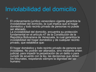 Inviolabilidad del domicilio

El ordenamiento jurídico venezolano vigente garantiza la
inviolabilidad del domicilio, la cual implica que el hogar
doméstico y todo recinto privado de personas no puede
ser allanado.
La inviolabilidad del domicilio, encuentra su protección
fundamental en el artículo 47 de la Constitución de la
República Bolivariana de Venezuela, la cual garantiza la
inviolabilidad del hogar doméstico y de cualquier recinto
privado, que establece que:
El hogar doméstico y todo recinto privado de persona son
inviolables. No podrán ser allanados, sino mediante orden
judicial, para impedir la perpetración de un delito o para
cumplir de acuerdo con la ley, las decisiones que dicten
los tribunales, respetando siempre la dignidad del ser
humano
 