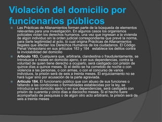 Violación del domicilio por
funcionarios públicos
 Las Prácticas de Allanamientos forman parte de la búsqueda de elementos
relevantes para una investigación. En algunos casos los organismos
policiales violan los derechos humanos, una vez que ingresan a la vivienda
de algún individuo sin la orden judicial correspondiente que prevé la norma,
para darle legitimidad al acto, lo cual origina Prácticas de Allanamientos
Ilegales que afectan los Derechos Humanos de los ciudadanos. El Código
Penal Venezolano en sus artículos 183 y 184 establece los delitos contra
la inviolabilidad del domicilio
 Artículo 183. Cualquiera que, arbitraria, clandestina o fraudulentamente, se
Introduzca o instale en domicilio ajeno, o en sus dependencias, contra la
voluntad de quien tiene derecho a ocuparlo, será castigado con prisión de
quince días a quince meses. Si el delito se ha cometido de noche o con
violencia a las personas, o con armas, o con el concurso de varios
individuos, la prisión será de seis a treinta meses. El enjuiciamiento no se
hará lugar sino por acusación de la parte agraviada.
 Artículo 184. El funcionario público que con abuso de sus funciones o
faltando a las condiciones o formalidades establecidas por la ley, se
introduzca en domicilio ajeno o en sus dependencias, será castigado con
prisión de cuarenta y cinco días a dieciocho meses. Si el hecho fuere
acompañado de pesquisas o de algún otro acto arbitrario, la prisión será de
seis a treinta meses
 