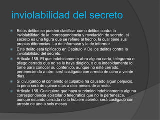 inviolabilidad del secreto
 Estos delitos se pueden clasificar como delitos contra la
inviolabilidad de la correspondencia y revelación de secreto, el
secreto es una figura que se refiere al hecho, la cual tiene sus
propias diferencias. La de informase y la de informar
 Este delito está tipificado en Capítulo V De los delitos contra la
inviolabilidad del secreto:
 Artículo 185. El que indebidamente abra alguna carta, telegrama o
pliego cerrado que no se le haya dirigido, o que indebidamente lo
tome para conocer su contenido, aunque no esté cerrado,
perteneciendo a otro, será castigado con arresto de ocho a veinte
días.
 Si divulgando el contenido el culpable ha causado algún perjuicio,
la pena será de quince días a diez meses de arresto.
 Artículo 186. Cualquiera que haya suprimido indebidamente alguna
correspondencia epistolar o telegráfica que no le pertenezca,
aunque estando cerrada no la hubiere abierto, será castigado con
arresto de uno a seis meses
 