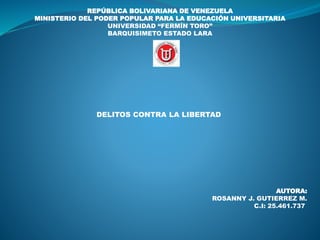REPÚBLICA BOLIVARIANA DE VENEZUELA
MINISTERIO DEL PODER POPULAR PARA LA EDUCACIÓN UNIVERSITARIA
UNIVERSIDAD “FERMÍN TORO”
BARQUISIMETO ESTADO LARA
DELITOS CONTRA LA LIBERTAD
AUTORA:
ROSANNY J. GUTIERREZ M.
C.I: 25.461.737
 