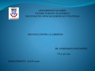 UNIVERSIDAD YACAMBU
VICERECTORADO ACADEMICO
FACULTAD DE CIENCIAS JURIDICAS Y POLITICAS
DELITOS CONTRA LA LIBERTAD
BR. HARRAMAN SANTANDER
CI.17.310.730.
BARQUISIMETO , JULIO 2016.
 