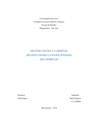 Universidad Fermin Toro
Facultad de Ciencias Juridicas y Politicas
Escuela de Derecho
Barquisimeto – Edo Lara
DELITOS CONTRA LA LIBERTAD
DELITOS CONTRA LA INVIOLAVILIDAD
DEL DOMICILIO
Profesora: Integrante:
Nilda Singer Melisa Matawa
C.I 21209041
Barquisimeto – 2015
 