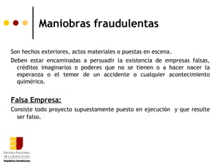 Maniobras fraudulentas

Son hechos exteriores, actos materiales o puestas en escena.
Deben estar encaminadas a persuadir la existencia de empresas falsas,
  créditos imaginarios o poderes que no se tienen o a hacer nacer la
  esperanza o el temor de un accidente o cualquier acontecimiento
  quimérico.


Falsa Empresa:
Consiste todo proyecto supuestamente puesto en ejecución y que resulte
  ser falso.
 