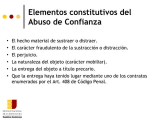 Elementos constitutivos del
           Abuso de Confianza

   El hecho material de sustraer o distraer.
   El carácter fraudulento de la sustracción o distracción.
   El perjuicio.
   La naturaleza del objeto (carácter mobiliar).
   La entrega del objeto a título precario.
   Que la entrega haya tenido lugar mediante uno de los contratos
    enumerados por el Art. 408 de Código Penal.
 