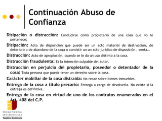 Continuación Abuso de
               Confianza
Disipación o distracción: Conducirse como propietario de una cosa que no le
  pertenece;
Disipación: Acto de disposición que puede ser un acto material de destrucción, de
  deterioro o de abandono de la cosa o consistir un un acto jurídico de disposición , venta…
Distracción: Acto de apropiación, cuando se le da un uso distinto a la cosa.
Distracción fraudulenta: Es la intención culpable del autor.
Distracción en perjuicio del propietario, poseedor o detentador de la
  cosa: Toda persona que pueda tener un derecho sobre la cosa.
Carácter mobiliar de la cosa distraída: No recae sobre bienes inmuebles.
Entrega de la cosa a título precario: Entrega a cargo de devolverla. No existe si la
  entrega es definitiva.
Entrega de la cosa en virtud de uno de los contratos enumerados en el
 Art. 408 del C.P.
 