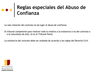 Reglas especiales del Abuso de
            Confianza

La sola violación del contrato no da lugar al abuso de confianza.

El tribunal competente para resolver todo lo relativo a la existencia o no del contrato o
   a la naturaleza de éste, lo es el Tribunal Penal.

La existencia del contrato debe ser probada de acuerdo a las reglas del Derecho Civil.
 