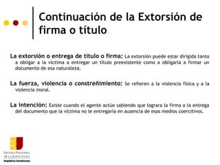 Continuación de la Extorsión de
            firma o título

La extorsión o entrega de título o firma: La extorsión puede estar dirigida tanto
  a obligar a la víctima a entregar un título preexistente como a obligarla a firmar un
  documento de esa naturaleza.


La fuerza, violencia o constreñimiento: Se refieren a la violencia física y a la
  violencia moral.


La intención: Existe cuando el agente actúe sabiendo que lograra la firma o la entrega
  del documento que la víctima no le entregaría en ausencia de esos medios coercitivos.
 