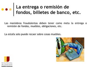 La entrega o remisión de
         fondos, billetes de banco, etc.

Las maniobras fraudulentas deben tener como meta la entrega o
  remisión de fondos, muebles, obligaciones, etc.


La estafa solo puede recaer sobre cosas muebles.
 