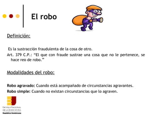 El robo

Definición:

 Es la sustracción fraudulenta de la cosa de otro.
Art. 379 C.P.: “El que con fraude sustrae una cosa que no le pertenece, se
  hace reo de robo.”


Modalidades del robo:

Robo agravado: Cuando está acompañado de circunstancias agravantes.
Robo simple: Cuando no existan circunstancias que lo agraven.
 