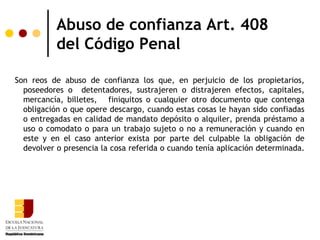 Abuso de confianza Art. 408
           del Código Penal

Son reos de abuso de confianza los que, en perjuicio de los propietarios,
  poseedores o detentadores, sustrajeren o distrajeren efectos, capitales,
  mercancía, billetes, finiquitos o cualquier otro documento que contenga
  obligación o que opere descargo, cuando estas cosas le hayan sido confiadas
  o entregadas en calidad de mandato depósito o alquiler, prenda préstamo a
  uso o comodato o para un trabajo sujeto o no a remuneración y cuando en
  este y en el caso anterior exista por parte del culpable la obligación de
  devolver o presencia la cosa referida o cuando tenía aplicación determinada.
 