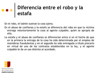 Diferencia entre el robo y la
           estafa
En el robo, el ladrón sustrae la cosa ajena.
En el abuso de confianza y la estafa se diferencia del robo en que la víctima
  entrega voluntariamente la cosa al agente culpable, quien se apropia de
  ella.
La estafa y el abuso de confianza se diferencian entre sí en el hecho de que
  en la primera la entrega de la cosa ha sido determinada por el empleo de
  maniobras fraudulentas y en el segundo ha sido entregada a título precario
  en virtud de uno de los contratos establecidos en la ley, y el agente
  culpable le da un uso distinto al acordado.
 