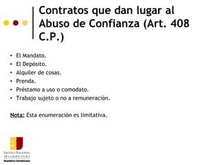 Contratos que dan lugar al
            Abuso de Confianza (Art. 408
            C.P.)
   El Mandato.
   El Depósito.
   Alquiler de cosas.
   Prenda.
   Préstamo a uso o comodato.
   Trabajo sujeto o no a remuneración.

Nota: Esta enumeración es limitativa.
 