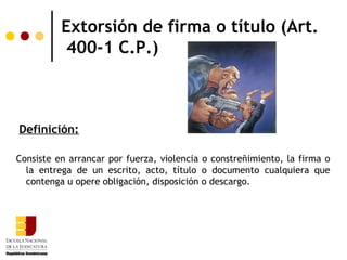 Extorsión de firma o título (Art.
           400-1 C.P.)



Definición:

Consiste en arrancar por fuerza, violencia o constreñimiento, la firma o
  la entrega de un escrito, acto, título o documento cualquiera que
  contenga u opere obligación, disposición o descargo.
 