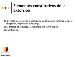 Elementos constitutivos de la
         Extorsión

1) Un hecho de extorsión o entrega de un título que contenga u opere
  obligación, disposición o descargo.
2) El empleo de la fuerza, la violencia o la intimidación.
3) La intención.
 