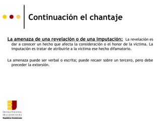 Continuación el chantaje

La amenaza de una revelación o de una imputación: La revelación es
  dar a conocer un hecho que afecta la consideración o el honor de la víctima. La
  imputación es tratar de atribuirle a la víctima ese hecho difamatorio.

La amenaza puede ser verbal o escrita; puede recaer sobre un tercero, pero debe
  preceder la extorsión.
 