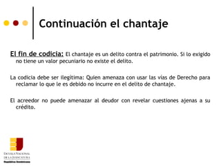 Continuación el chantaje

El fin de codicia: El chantaje es un delito contra el patrimonio. Si lo exigido
  no tiene un valor pecuniario no existe el delito.

La codicia debe ser ilegítima: Quien amenaza con usar las vías de Derecho para
  reclamar lo que le es debido no incurre en el delito de chantaje.

El acreedor no puede amenazar al deudor con revelar cuestiones ajenas a su
  crédito.
 