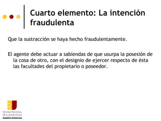 Cuarto elemento: La intención
         fraudulenta
Que la sustracción se haya hecho fraudulentamente.

El agente debe actuar a sabiendas de que usurpa la posesión de
   la cosa de otro, con el designio de ejercer respecto de ésta
   las facultades del propietario o poseedor.
 