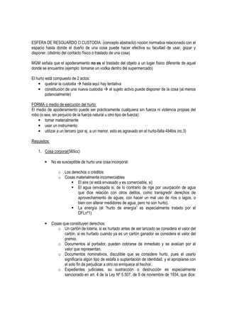 ESFERA DE RESGUARDO O CUSTODIA: (concepto abstracto) noción normativa relacionado con el
espacio hasta donde el dueño de una cosa puede hacer efectiva su facultad de usar, gozar y
disponer. (distinto del contacto físico o traslado de una cosa)

MGM señala que el apoderamiento no es el traslado del objeto a un lugar físico diferente de aquel
donde se encuentra (ejemplo: tomarse un vodka dentro del supermercado)

El hurto está compuesto de 2 actos:
    • quebrar la custodia hasta aquí hay tentativa
    • constitución de una nueva custodia  el sujeto activo puede disponer de la cosa (al menos
         potencialmente)

FORMA o medio de ejecución del hurto:
El medio de apoderamiento puede ser prácticamente cualquiera sin fuerza ni violencia propias del
robo (o sea, sin perjuicio de la fuerza natural u otro tipo de fuerza):
    • tomar materialmente
    • usar un instrumento
    • utilizar a un tercero (por ej. a un menor, esto es agravado en el hurto-falta 494bis inc.3)

Requisitos:

    1. Cosa corporal(565cc)

        •     No es susceptible de hurto una cosa incorporal:

                  o Los derechos o créditos
                  o Cosas materialmente incomerciables
                            El aire (si está envasado y es comerciable, si)
                            El agua (envasada si, de lo contrario de rige por usurpación de agua
                            que dice relación con otros delitos, como transgredir derechos de
                            aprovechamiento de aguas, con hacer un mal uso de ríos o lagos, o
                            bien con alterar medidores de agua, pero no son hurto).
                            La energía (el “hurto de energía” es especialmente tratado por el
                            DFLnº1)

        •     Cosas que constituyen derechos:
                 o Un cartón de lotería, si es hurtado antes de ser lanzado se considera el valor del
                     cartón, si es hurtado cuando ya es un cartón ganador se considera el valor del
                     premio.
                 o Documentos al portador, pueden cobrarse de inmediato y se avalúan por el
                     valor que representan.
                 o Documentos nominativos, discutible que se considere hurto, pues el usarlo
                     significaría algún tipo de estafa o suplantación de identidad, y el apropiarse con
                     el solo fin de perjudicar a otro no enriquece al hechor.
                 o Expedientes judiciales, su sustracción o destrucción es especialmente
                     sancionado en art. 4 de la Ley Nº 5.507, de 9 de noviembre de 1934, que dice:
 