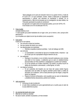 “Será castigado con la pena de reclusión menor en su grado mínimo y multa de
               Eº 0,20 A Eº 2, el que sustrajere, hurtare, robare o destruyere un expediente
               administrativo o judicial, que estuviere en tramitación o afinado. En la
               substanciación y fallo de los procesos por la investigación de estos delitos, los
               Tribunales apreciarán la prueba en conciencia”.
               Es agravado si el sujeto activo es funcionario público, por el art.12nº8 o nº2.
               Si se hiciese con el fin de defraudar 470 nº5.

2. Cosa mueble
   concepto distinto al civil
   << todo aquello que puede trasladarse de un lugar a otro, por si mismo u otro, aunque sufra
   detrimento>>
   Los inmuebles son objeto de otro tipo de delitos (como usurpación)

3. Cosa ajena
   Cosas que no son ajenas:
      • Las comunes a todos los hombres
      • Las que carecen de dueño (res nullius)
      • Las abandonadas (res derelictae)
              o Distintas a aquellas al parecer perdidas – hurto de hallazgo (art.448)
      • Las comunes
              o La copropiedad o comunidad se rige por el mandato tácito y reciproco – ojo
                  en el caso que otro copropietario tenga el derecho de uso.
      • Los cadáveres
              o Distinguir si ha entrado o no en el trafico mercantil (cadáveres como momias
                  que están en los museos, o cadáveres que se usan en establecimientos
                  educacionales con fines científicos o pedagógicos si pueden ser hurtados)
              o Si no han entrado en el tráfico mercantil y se sustrae, se podría incurrir en
                  delitos de inhumación o exhumación, u otras figuras, no hurto.
      • Los órganos humanos
              o Si son sustraídos del hospital una vez fuera del cuerpo existen figuras
                  especiales como de tráfico de órganos (también podría haber un delito de
                  secuestro con mutilación, como a esas personas que las drogan y luego les
                  sacan los órganos).
              o Órganos humanos enfrascados, como aquellos que se usan en laboratorios
                  y establecimientos educaciones, podrían ser hurtados.

4. valor económico
              se excluye el valor de afección
              el valor debe acreditarse en juicio (generalmente por un perito pues el valor de
              la cosa determina la pena)


5. sin voluntad del dueño de la cosa
   Más bien en contra su voluntad
   No solo el dueño, también el poseedor y el mero tenedor
 